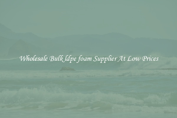 Wholesale Bulk ldpe foam Supplier At Low Prices