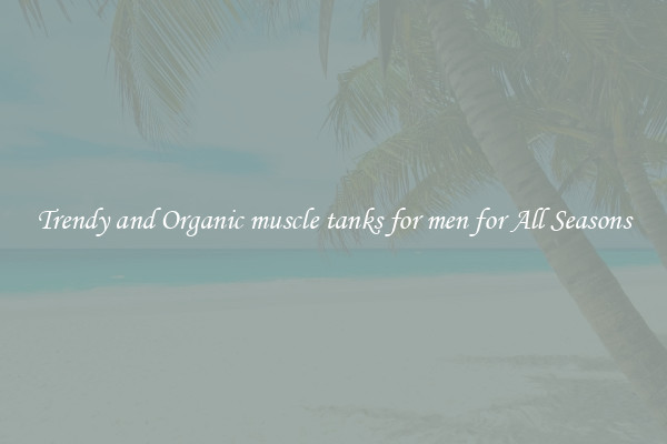 Trendy and Organic muscle tanks for men for All Seasons