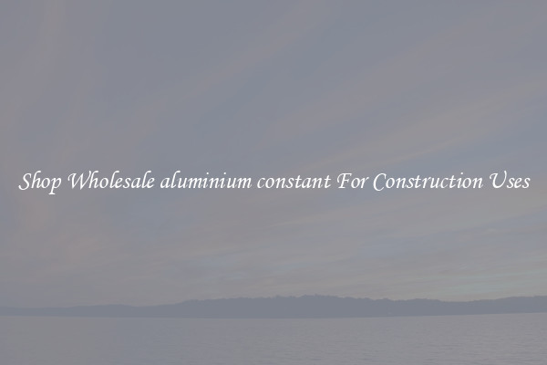 Shop Wholesale aluminium constant For Construction Uses