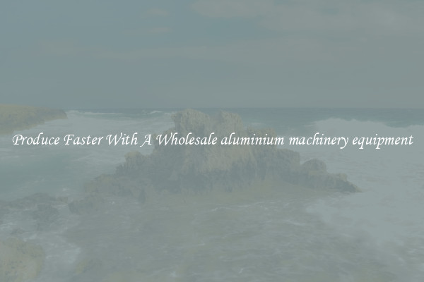 Produce Faster With A Wholesale aluminium machinery equipment